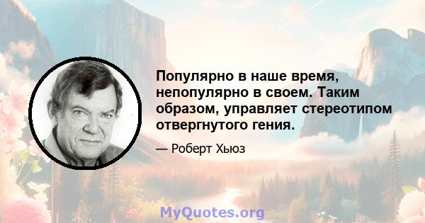 Популярно в наше время, непопулярно в своем. Таким образом, управляет стереотипом отвергнутого гения.