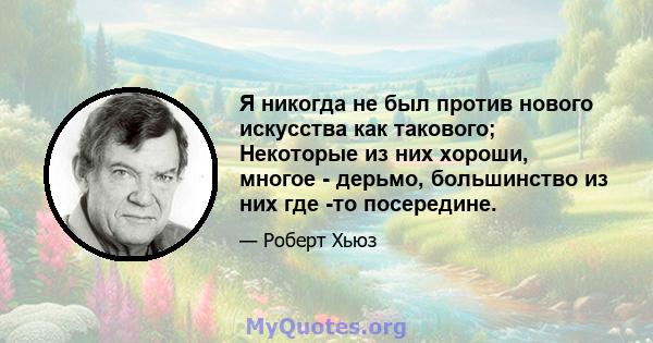 Я никогда не был против нового искусства как такового; Некоторые из них хороши, многое - дерьмо, большинство из них где -то посередине.