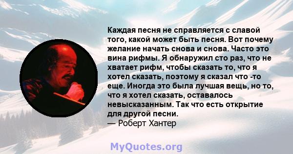 Каждая песня не справляется с славой того, какой может быть песня. Вот почему желание начать снова и снова. Часто это вина рифмы. Я обнаружил сто раз, что не хватает рифм, чтобы сказать то, что я хотел сказать, поэтому