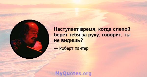 Наступает время, когда слепой берет тебя за руку, говорит, ты не видишь?