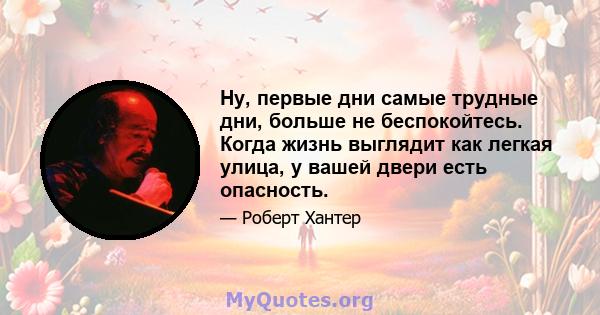 Ну, первые дни самые трудные дни, больше не беспокойтесь. Когда жизнь выглядит как легкая улица, у вашей двери есть опасность.