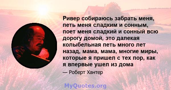 Ривер собираюсь забрать меня, петь меня сладким и сонным, поет меня сладкий и сонный всю дорогу домой, это далекая колыбельная петь много лет назад, мама, мама, многие миры, которые я пришел с тех пор, как я впервые