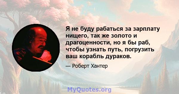 Я не буду рабаться за зарплату нищего, так же золото и драгоценности, но я бы раб, чтобы узнать путь, погрузить ваш корабль дураков.