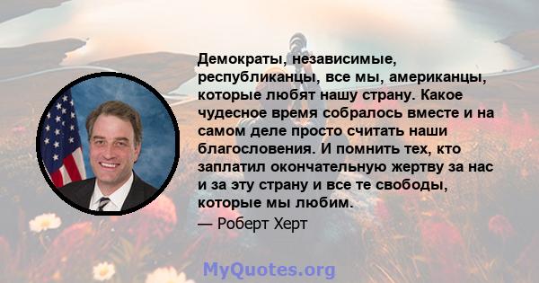 Демократы, независимые, республиканцы, все мы, американцы, которые любят нашу страну. Какое чудесное время собралось вместе и на самом деле просто считать наши благословения. И помнить тех, кто заплатил окончательную