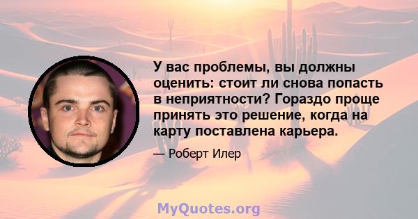 У вас проблемы, вы должны оценить: стоит ли снова попасть в неприятности? Гораздо проще принять это решение, когда на карту поставлена ​​карьера.