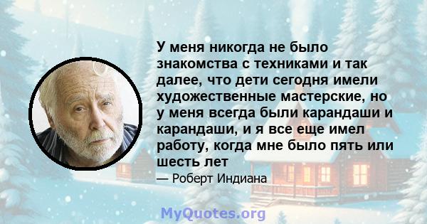 У меня никогда не было знакомства с техниками и так далее, что дети сегодня имели художественные мастерские, но у меня всегда были карандаши и карандаши, и я все еще имел работу, когда мне было пять или шесть лет