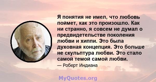 Я понятия не имел, что любовь поймет, как это произошло. Как ни странно, я совсем не думал о предвидетельстве поколения любви и хиппи. Это была духовная концепция. Это больше не скульптура любви. Это стало самой темой