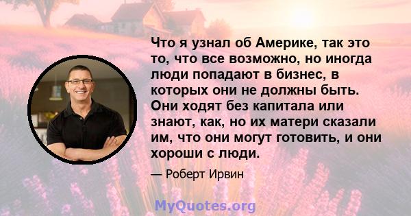 Что я узнал об Америке, так это то, что все возможно, но иногда люди попадают в бизнес, в которых они не должны быть. Они ходят без капитала или знают, как, но их матери сказали им, что они могут готовить, и они хороши