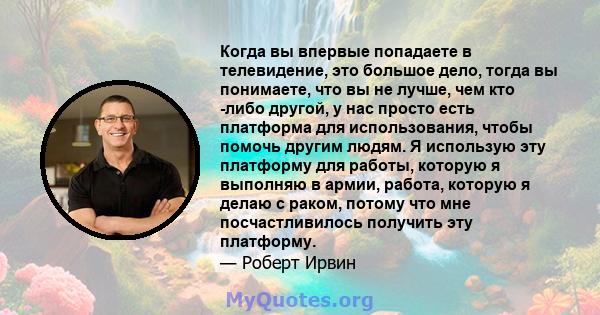 Когда вы впервые попадаете в телевидение, это большое дело, тогда вы понимаете, что вы не лучше, чем кто -либо другой, у нас просто есть платформа для использования, чтобы помочь другим людям. Я использую эту платформу