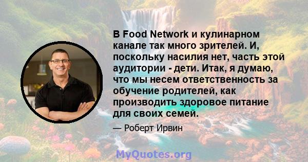 В Food Network и кулинарном канале так много зрителей. И, поскольку насилия нет, часть этой аудитории - дети. Итак, я думаю, что мы несем ответственность за обучение родителей, как производить здоровое питание для своих 