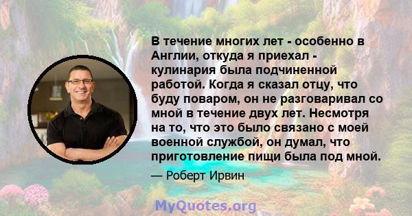 В течение многих лет - особенно в Англии, откуда я приехал - кулинария была подчиненной работой. Когда я сказал отцу, что буду поваром, он не разговаривал со мной в течение двух лет. Несмотря на то, что это было связано 