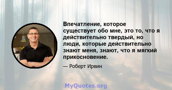 Впечатление, которое существует обо мне, это то, что я действительно твердый, но люди, которые действительно знают меня, знают, что я мягкий прикосновение.