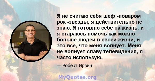 Я не считаю себя шеф -поваром рок -звезды, я действительно не знаю. Я готовлю себе на жизнь, и я стараюсь помочь как можно больше людей в своей жизни, и это все, что меня волнует. Меня не волнует славу телевидения, я