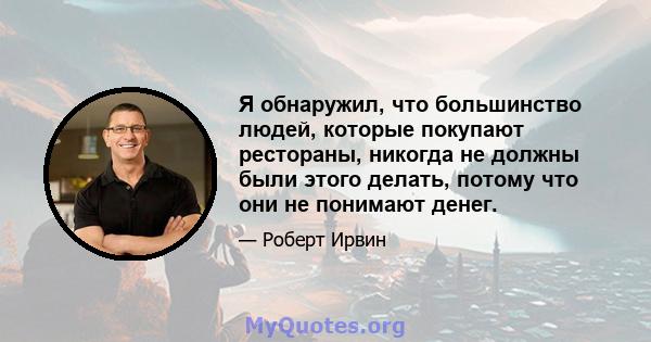 Я обнаружил, что большинство людей, которые покупают рестораны, никогда не должны были этого делать, потому что они не понимают денег.