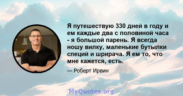 Я путешествую 330 дней в году и ем каждые два с половиной часа - я большой парень. Я всегда ношу вилку, маленькие бутылки специй и шрирача. Я ем то, что мне кажется, есть.