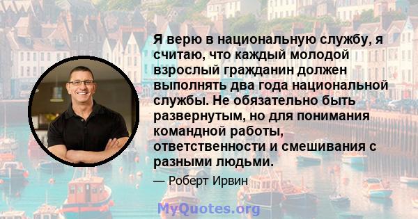 Я верю в национальную службу, я считаю, что каждый молодой взрослый гражданин должен выполнять два года национальной службы. Не обязательно быть развернутым, но для понимания командной работы, ответственности и