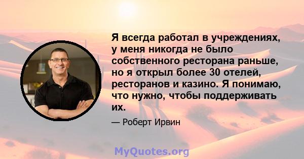 Я всегда работал в учреждениях, у меня никогда не было собственного ресторана раньше, но я открыл более 30 отелей, ресторанов и казино. Я понимаю, что нужно, чтобы поддерживать их.