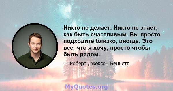 Никто не делает. Никто не знает, как быть счастливым. Вы просто подходите близко, иногда. Это все, что я хочу, просто чтобы быть рядом.