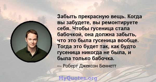 Забыть прекрасную вещь. Когда вы забудете, вы ремонтируете себя. Чтобы гусеница стала бабочкой, она должна забыть, что это была гусеница вообще. Тогда это будет так, как будто гусеница никогда не была, и была только