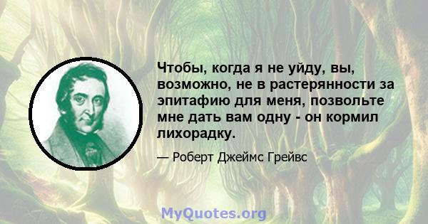 Чтобы, когда я не уйду, вы, возможно, не в растерянности за эпитафию для меня, позвольте мне дать вам одну - он кормил лихорадку.