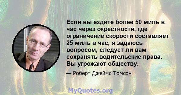 Если вы ездите более 50 миль в час через окрестности, где ограничение скорости составляет 25 миль в час, я задаюсь вопросом, следует ли вам сохранять водительские права. Вы угрожают обществу.