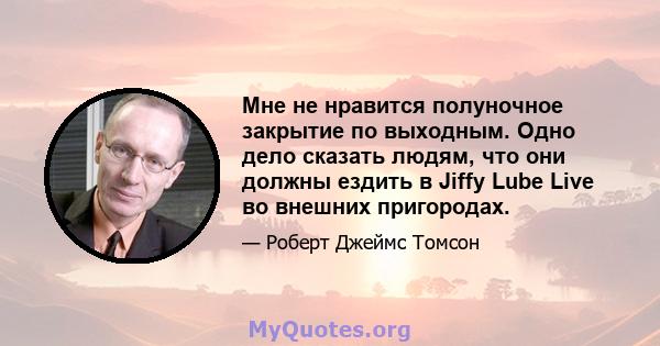 Мне не нравится полуночное закрытие по выходным. Одно дело сказать людям, что они должны ездить в Jiffy Lube Live во внешних пригородах.