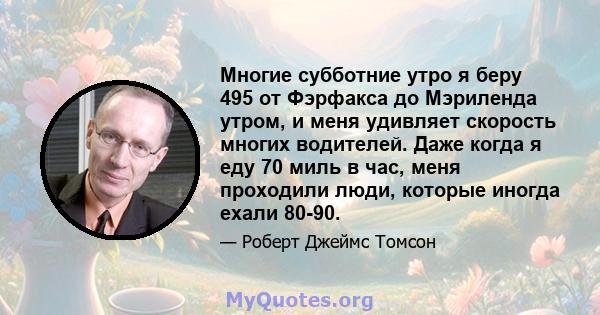 Многие субботние утро я беру 495 от Фэрфакса до Мэриленда утром, и меня удивляет скорость многих водителей. Даже когда я еду 70 миль в час, меня проходили люди, которые иногда ехали 80-90.