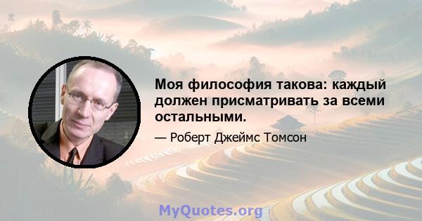 Моя философия такова: каждый должен присматривать за всеми остальными.