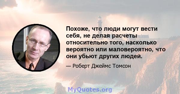 Похоже, что люди могут вести себя, не делая расчеты относительно того, насколько вероятно или маловероятно, что они убьют других людей.