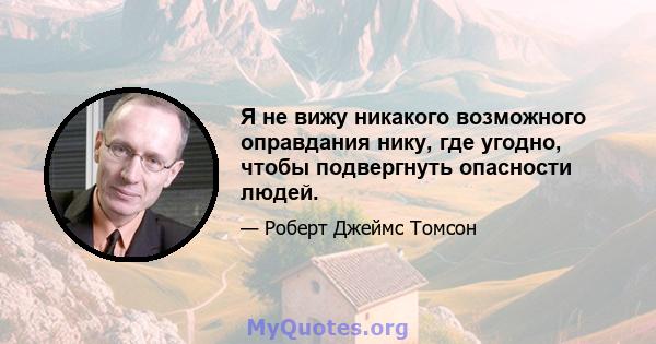 Я не вижу никакого возможного оправдания нику, где угодно, чтобы подвергнуть опасности людей.