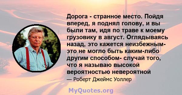 Дорога - странное место. Пойдя вперед, я поднял голову, и вы были там, идя по траве к моему грузовику в август. Оглядываясь назад, это кажется неизбежным- это не могло быть каким-либо другим способом- случай того, что я 