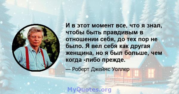 И в этот момент все, что я знал, чтобы быть правдивым в отношении себя, до тех пор не было. Я вел себя как другая женщина, но я был больше, чем когда -либо прежде.