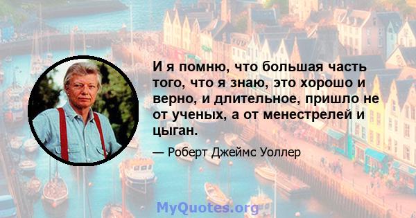 И я помню, что большая часть того, что я знаю, это хорошо и верно, и длительное, пришло не от ученых, а от менестрелей и цыган.