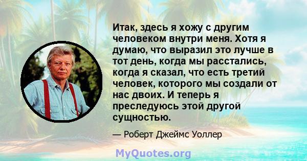 Итак, здесь я хожу с другим человеком внутри меня. Хотя я думаю, что выразил это лучше в тот день, когда мы расстались, когда я сказал, что есть третий человек, которого мы создали от нас двоих. И теперь я преследуюсь