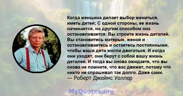 Когда женщина делает выбор жениться, иметь детей; С одной стороны, ее жизнь начинается, но другим способом она останавливается. Вы строите жизнь деталей. Вы становитесь матерью, женой и останавливаетесь и остаетесь