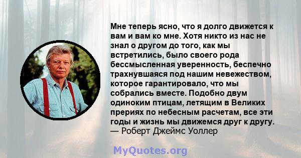 Мне теперь ясно, что я долго движется к вам и вам ко мне. Хотя никто из нас не знал о другом до того, как мы встретились, было своего рода бессмысленная уверенность, беспечно трахнувшаяся под нашим невежеством, которое