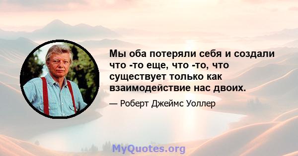 Мы оба потеряли себя и создали что -то еще, что -то, что существует только как взаимодействие нас двоих.