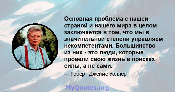 Основная проблема с нашей страной и нашего мира в целом заключается в том, что мы в значительной степени управляем некомпетентами. Большинство из них - это люди, которые провели свою жизнь в поисках силы, а не сами.