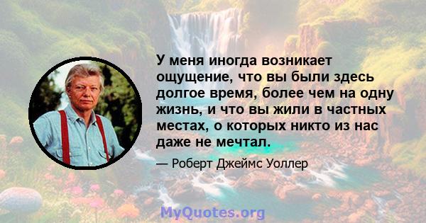 У меня иногда возникает ощущение, что вы были здесь долгое время, более чем на одну жизнь, и что вы жили в частных местах, о которых никто из нас даже не мечтал.