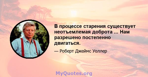 В процессе старения существует неотъемлемая доброта ... Нам разрешено постепенно двигаться.