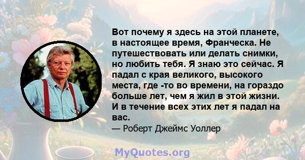 Вот почему я здесь на этой планете, в настоящее время, Франческа. Не путешествовать или делать снимки, но любить тебя. Я знаю это сейчас. Я падал с края великого, высокого места, где -то во времени, на гораздо больше