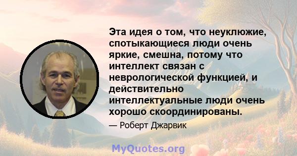 Эта идея о том, что неуклюжие, спотыкающиеся люди очень яркие, смешна, потому что интеллект связан с неврологической функцией, и действительно интеллектуальные люди очень хорошо скоординированы.