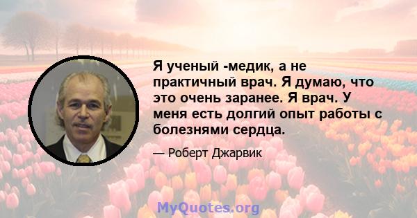 Я ученый -медик, а не практичный врач. Я думаю, что это очень заранее. Я врач. У меня есть долгий опыт работы с болезнями сердца.