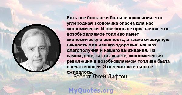 Есть все больше и больше признания, что углеродная экономика опасна для нас экономически. И все больше признается, что возобновляемое топливо имеет экономическую ценность, а также очевидную ценность для нашего здоровья, 