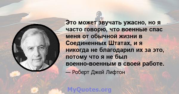 Это может звучать ужасно, но я часто говорю, что военные спас меня от обычной жизни в Соединенных Штатах, и я никогда не благодарил их за это, потому что я не был военно-военным в своей работе.