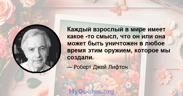 Каждый взрослый в мире имеет какое -то смысл, что он или она может быть уничтожен в любое время этим оружием, которое мы создали.