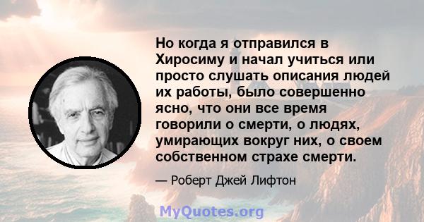 Но когда я отправился в Хиросиму и начал учиться или просто слушать описания людей их работы, было совершенно ясно, что они все время говорили о смерти, о людях, умирающих вокруг них, о своем собственном страхе смерти.