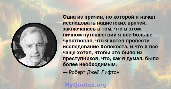 Одна из причин, по которой я начал исследовать нацистских врачей, заключалась в том, что в этом личном путешествии я все больше чувствовал, что я хотел провести исследование Холокоста, и что я все чаще хотел, чтобы это