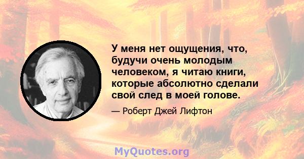 У меня нет ощущения, что, будучи очень молодым человеком, я читаю книги, которые абсолютно сделали свой след в моей голове.