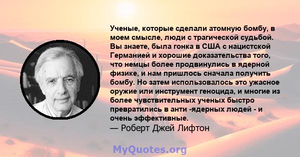 Ученые, которые сделали атомную бомбу, в моем смысле, люди с трагической судьбой. Вы знаете, была гонка в США с нацистской Германией и хорошие доказательства того, что немцы более продвинулись в ядерной физике, и нам